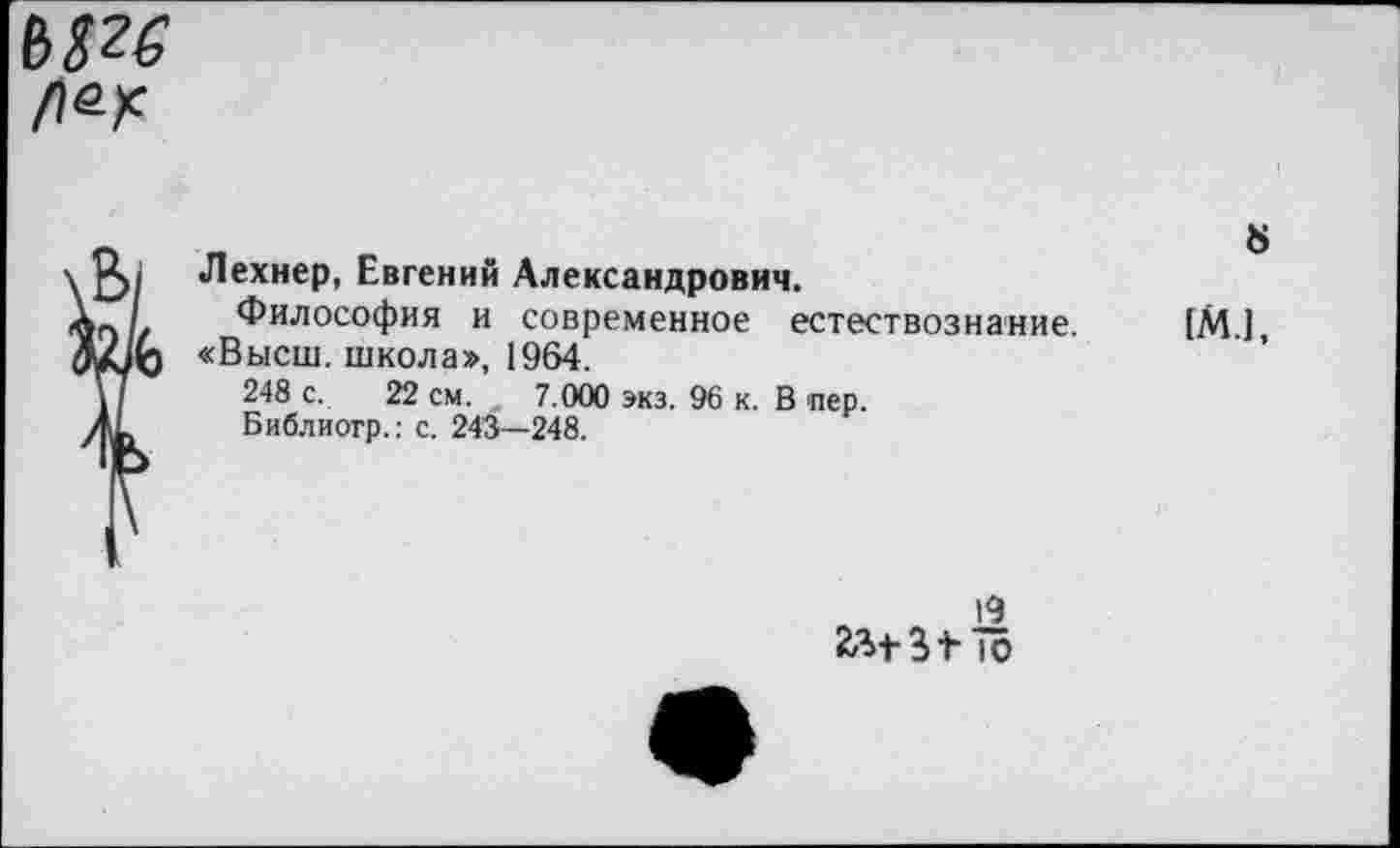 ﻿№
\&/ Шехнер, Евгений Александрович.
«г»// Философия и современное естествознание. ГМ.], «Высш, школа», 1964.
\]	248 с. 22 см. , 7.000 экз. 90 к. В пер.
Библиогр.: с. 243—248.
19
йМ-ЗФ ю